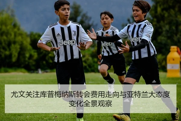尤文关注库普梅纳斯转会费用走向与亚特兰大态度变化全景观察
