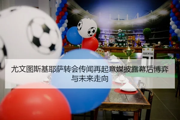 尤文图斯基耶萨转会传闻再起意媒披露幕后博弈与未来走向