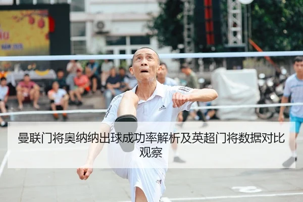 曼联门将奥纳纳出球成功率解析及英超门将数据对比观察