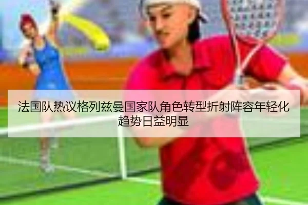 法国队热议格列兹曼国家队角色转型折射阵容年轻化趋势日益明显