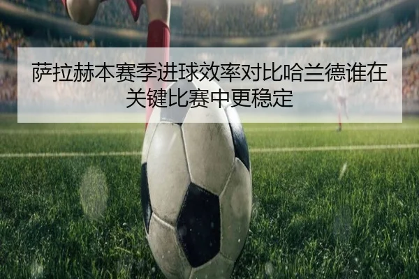 萨拉赫本赛季进球效率对比哈兰德谁在关键比赛中更稳定