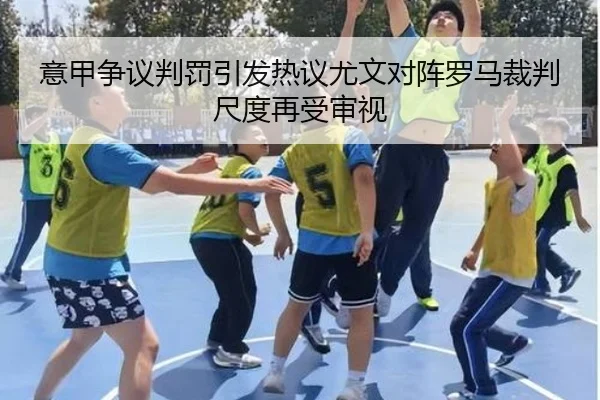 意甲争议判罚引发热议尤文对阵罗马裁判尺度再受审视